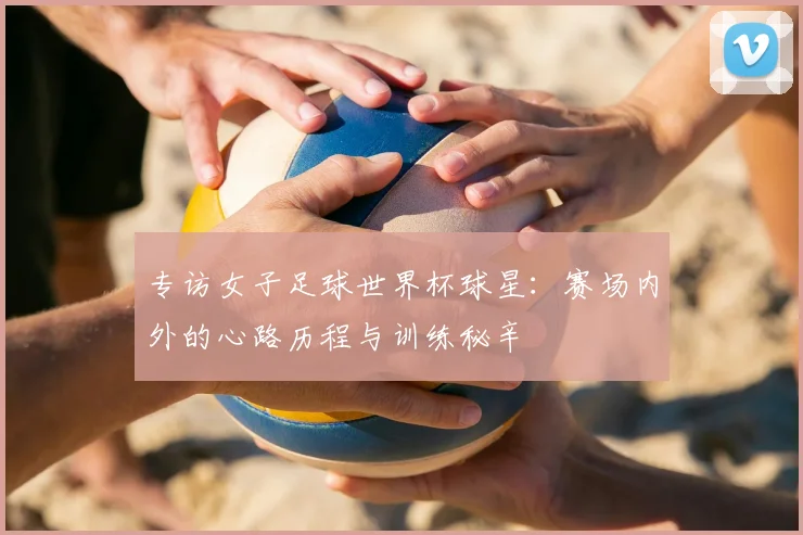 专访女子足球世界杯球星:赛场内外的心路历程与训练秘辛