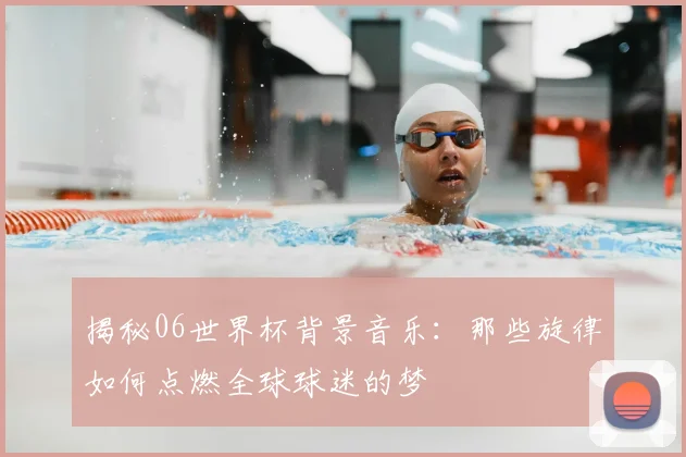 揭秘06世界杯背景音乐：那些旋律如何点燃全球球迷的梦