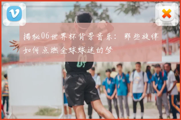 揭秘06世界杯背景音乐：那些旋律如何点燃全球球迷的梦