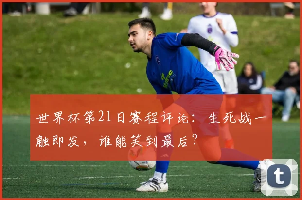 世界杯第21日赛程评论：生死战一触即发，谁能笑到最后？