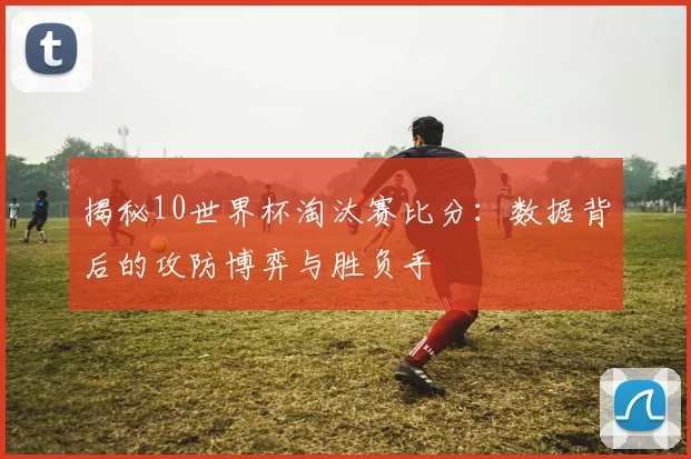 揭秘10世界杯淘汰赛比分：数据背后的攻防博弈与胜负手