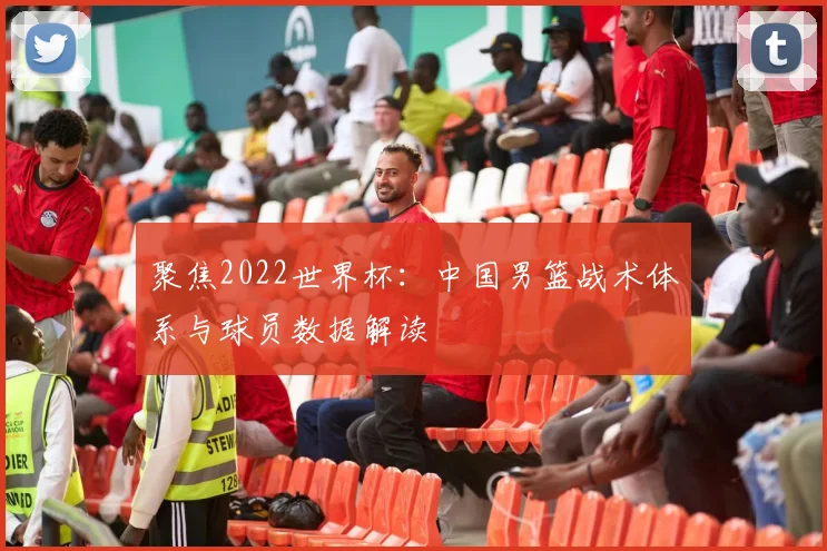 聚焦2022世界杯：中国男篮战术体系与球员数据解读