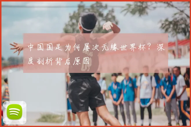 中国国足为何屡次无缘世界杯?深度剖析背后原因