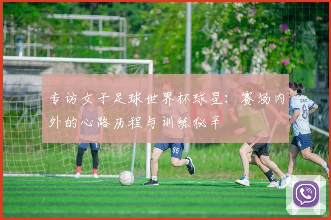 专访女子足球世界杯球星:赛场内外的心路历程与训练秘辛