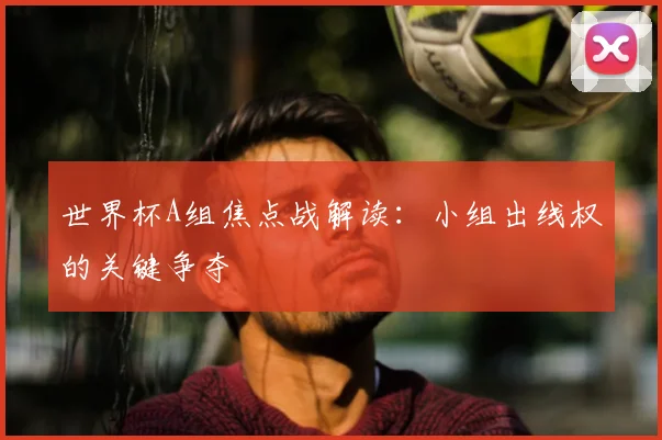 世界杯A组焦点战解读：小组出线权的关键争夺
