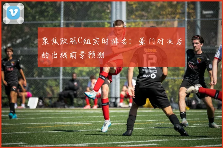 聚焦欧冠C组实时排名：豪门对决后的出线前景预测