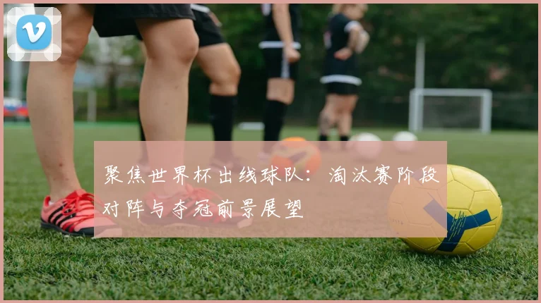 聚焦世界杯出线球队：淘汰赛阶段对阵与夺冠前景展望