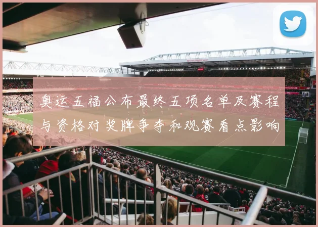 奥运五福公布最终五项名单及赛程与资格对奖牌争夺和观赛看点影响解读