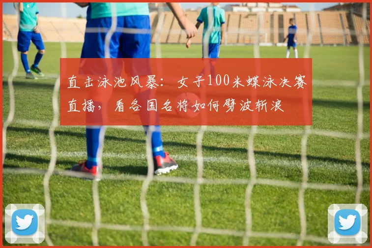 直击泳池风暴：女子100米蝶泳决赛直播，看各国名将如何劈波斩浪