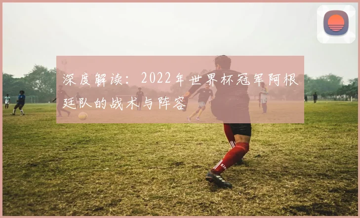 深度解读：2022年世界杯冠军阿根廷队的战术与阵容