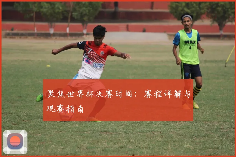 聚焦世界杯决赛时间：赛程详解与观赛指南